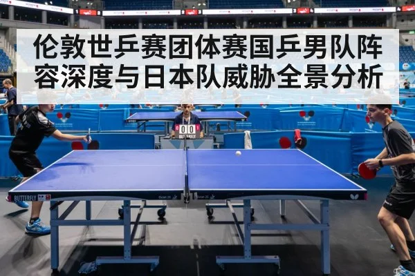 伦敦世乒赛团体赛国乒男队阵容深度与日本队威胁全景分析