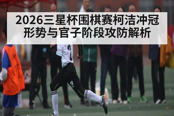 2026三星杯围棋赛柯洁冲冠形势与官子阶段攻防解析 | leyu sports